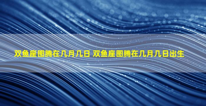 双鱼座图腾在几月几日 双鱼座图腾在几月几日出生